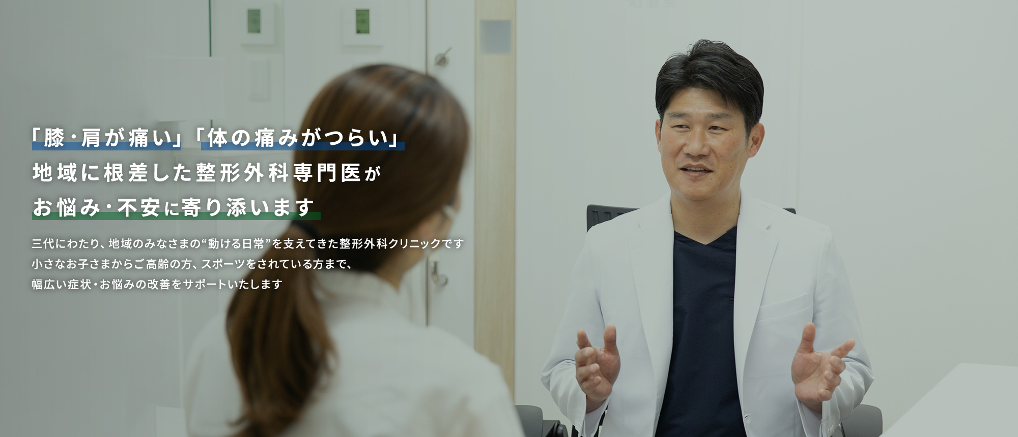 「膝・肩が痛い」「体の痛みがつらい」地域に根差した整形外科専門医がお悩み・不安に寄り添います 三代にわたり、地域のみなさまの“動ける日常”を支えてきた整形外科クリニックです 小さなお子さまからご高齢の方、スポーツをされている方まで、幅広い症状・お悩みの改善をサポートいたします