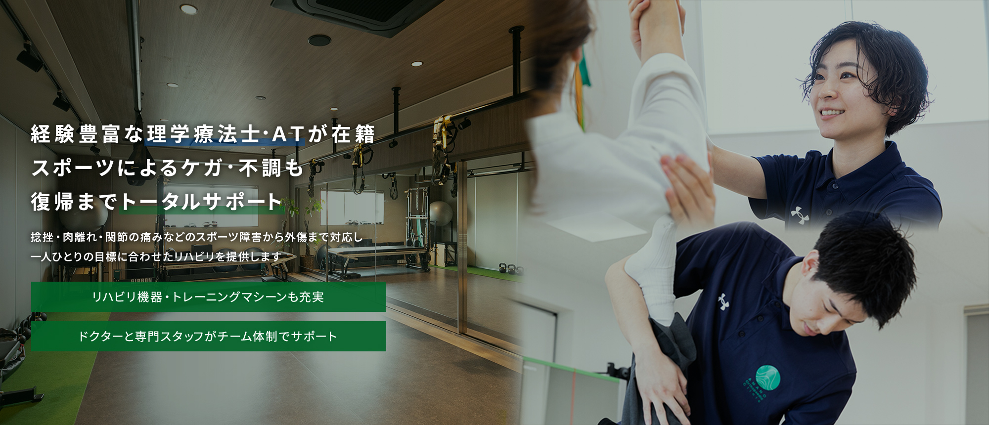 経験豊富な理学療法士・ＡＴが在籍スポーツによるケガ・不調も復帰までトータルサポート 捻挫・肉離れ・関節の痛みなどのスポーツ障害から外傷まで対応し一人ひとりの目標に合わせたリハビリを提供します リハビリ機器・トレーニングマシーンも充実 ドクターと専門スタッフがチーム体制でサポート