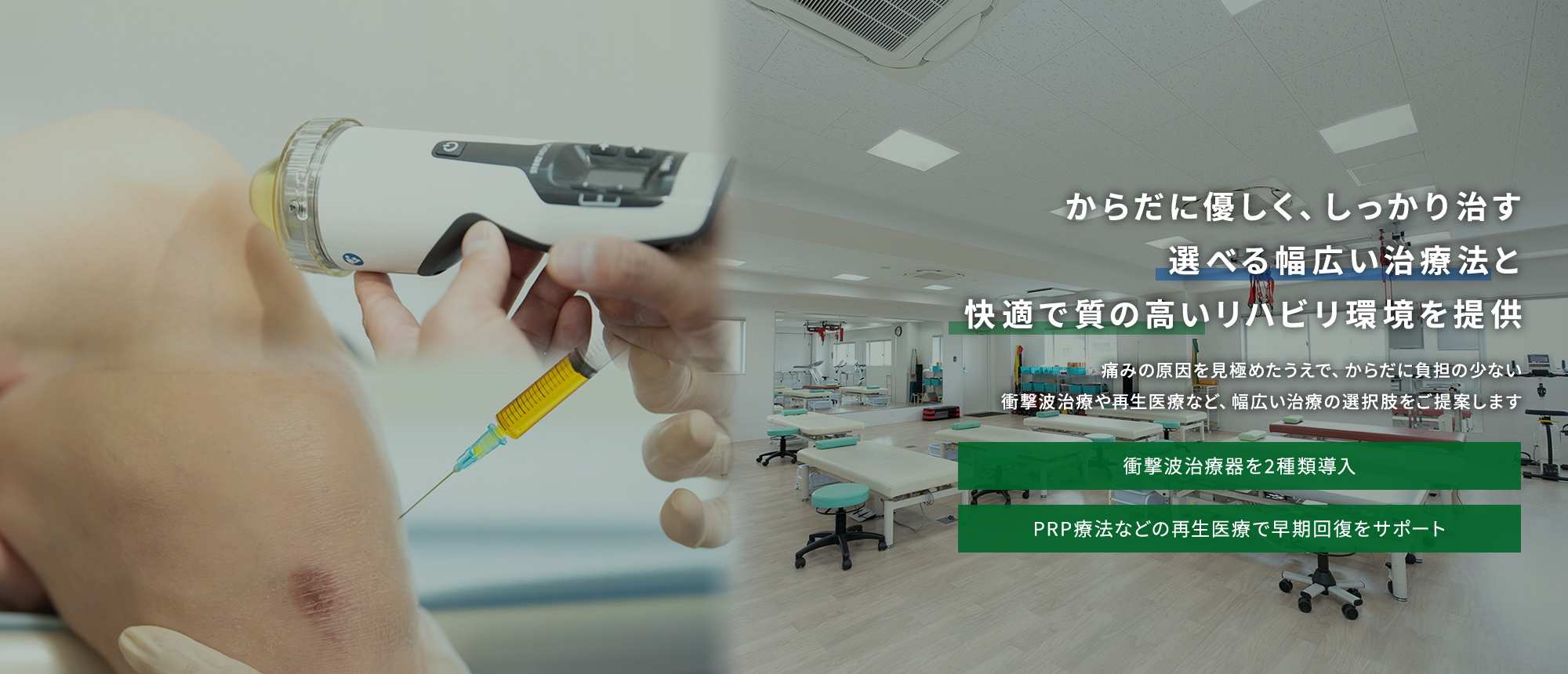 からだに優しく、しっかり治す選べる幅広い治療法と快適で質の高いリハビリ環境を提供 痛みの原因を見極めたうえで、からだに負担の少ない衝撃波治療や再生医療など、幅広い治療の選択肢をご提案します 衝撃波治療器を2種類導入 PRP療法などの再生医療で早期回復をサポート